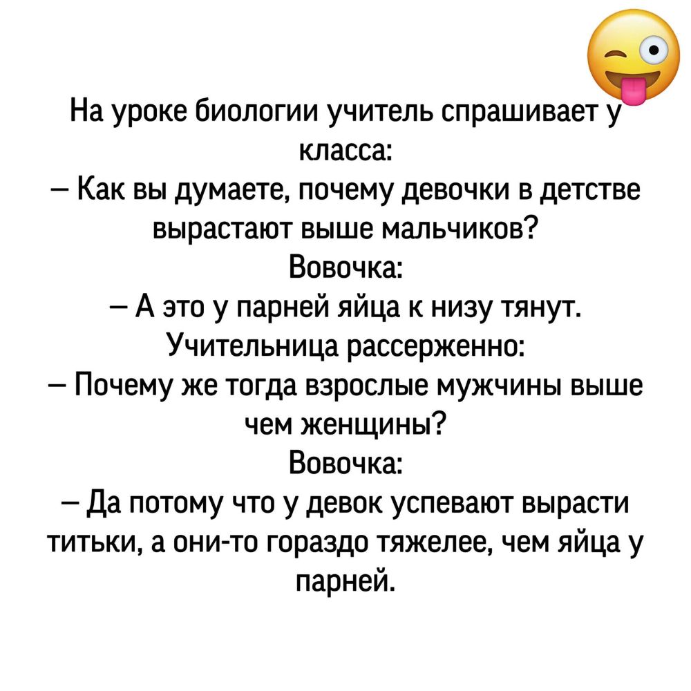 На уроке биологии учитель спрашивает у класса Как вы думаете почему девочки в детстве вырастают выше мальчиков Вовочка А это у парней яйца к низу тянут Учительница рассерженно Почему же тогда взрослые мужчины выше чем женщины Вовочка Да потому что у девок успевают вырасти титьки а они то гораздо тяжелее чем яйца у парней