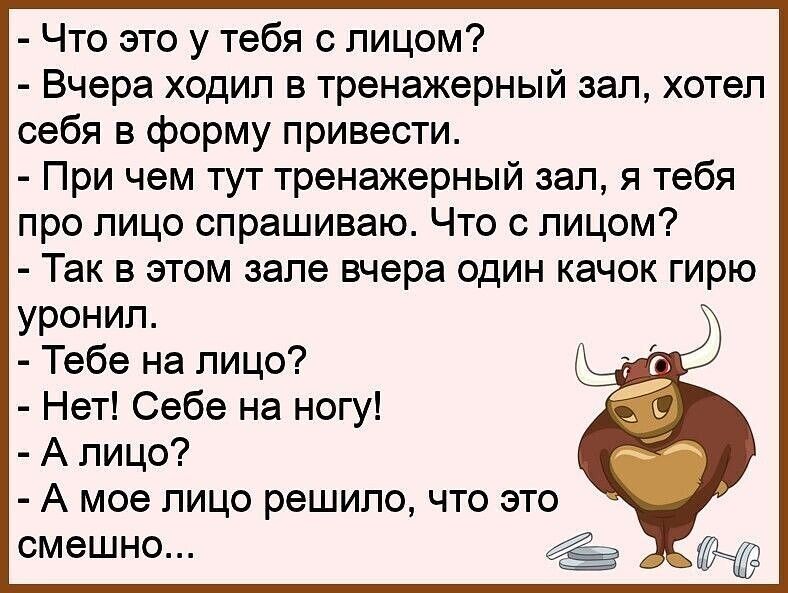 Что это у тебя с лицом Вчера ходил в тренажерный зал хотел себя в форму привести При чем тут тренажерный зал я тебя про лицо спрашиваю Что с лицом Так в этом зале вчера один качок гирю уронил Тебе на лицо Нет Себе на ногу А лицо А мое лицо решило что это смешно