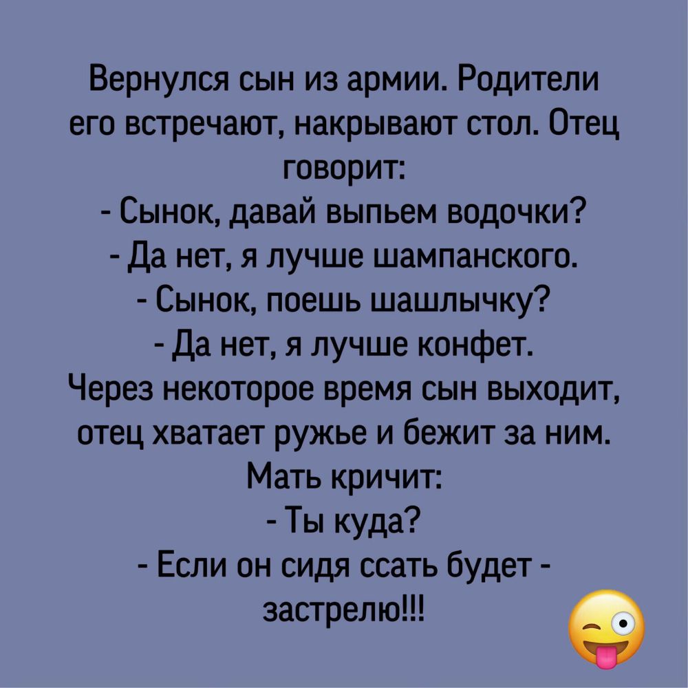 Вернулся сын из армии Родители его встречают накрывают стол Отец говорит Сынок давай выпьем водочки Да нет я лучше шампанского Сынок поешь шашлычку Да нетя лучше конфет Через некоторое время сын выходит отец хватает ружье и бежит за ним Мать кричит Ты куда Если он сидя ссать будет застрелю