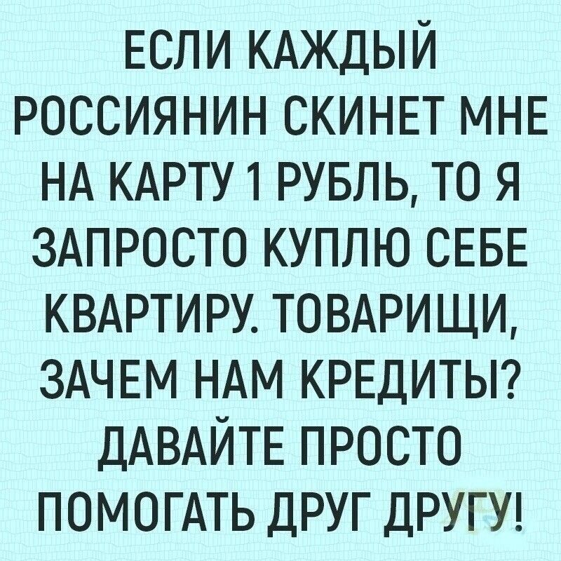 Если КАЖДЫЙ Россиянин СКИНЕТ МНЕ НА КАРТУ 1 РУБЛЬ то я ЗАПРОСТО куплю СЕБЕ КВАРТИРУ ТОВАРИЩИ ЗАЧЕМ НАМ КРЕДИТЫ ДАВАЙТЕ ПРОСТО ПОМОГАТЬ ДРУГ ДРУГУ