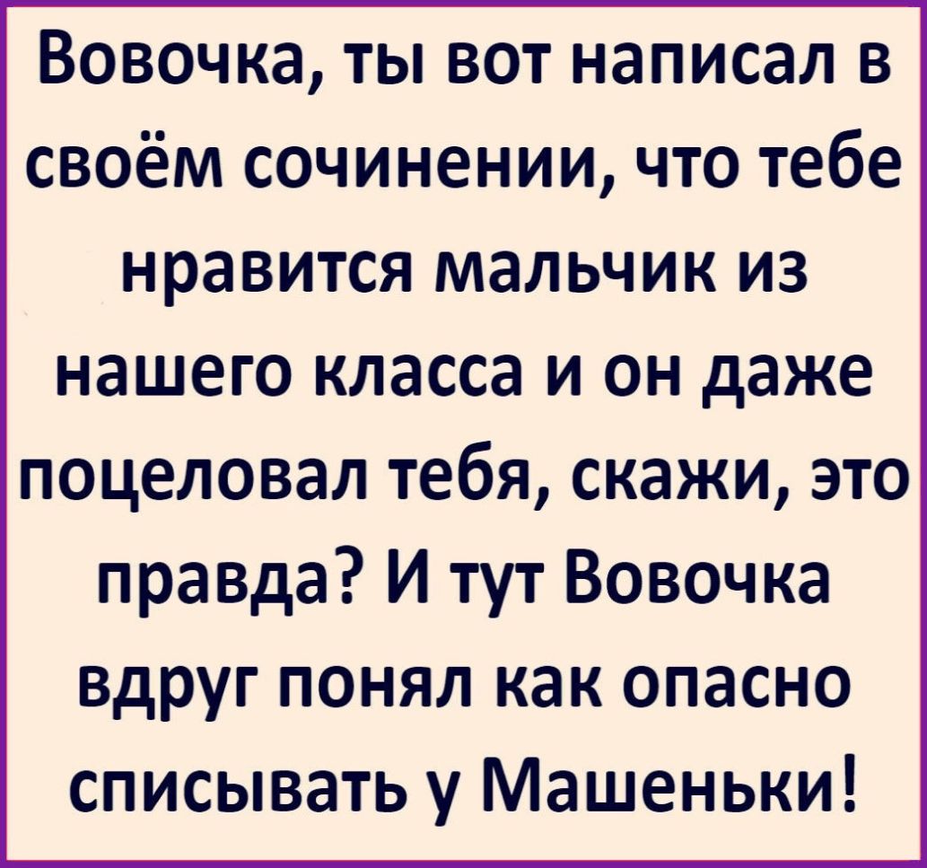 Вовочка ты вот написал в своём сочинении что тебе нравится мальчик из нашего класса и он даже поцеловал тебя скажи это правда И тут Вовочка вдруг понял как опасно списывать у Машеньки
