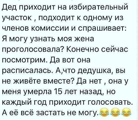 Дед приходит на избирательный участок подходит к одному из членов комиссии и спрашивает Я могу узнать моя жена проголосовала Конечно сейчас посмотрим Да вот она расписалась Ачто дедушка вы не живёте вместе Да нет она у меня умерла 15 лет назад но каждый год приходит голосовать А её всё застать не могу