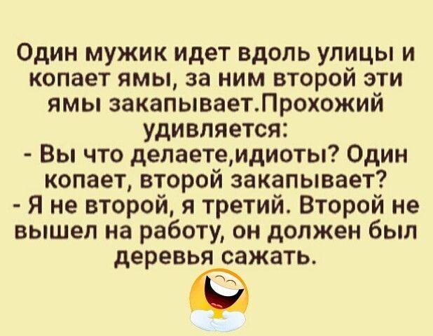 Один мужик идет вдоль улицы и копает ямы за ним второй эти ямы закапываетЛрохожий удивляется Вы что делаетемдиоты Один копает второй закапывает Я не второй я третий Второй не вышел на работу он должен был деревья сажать