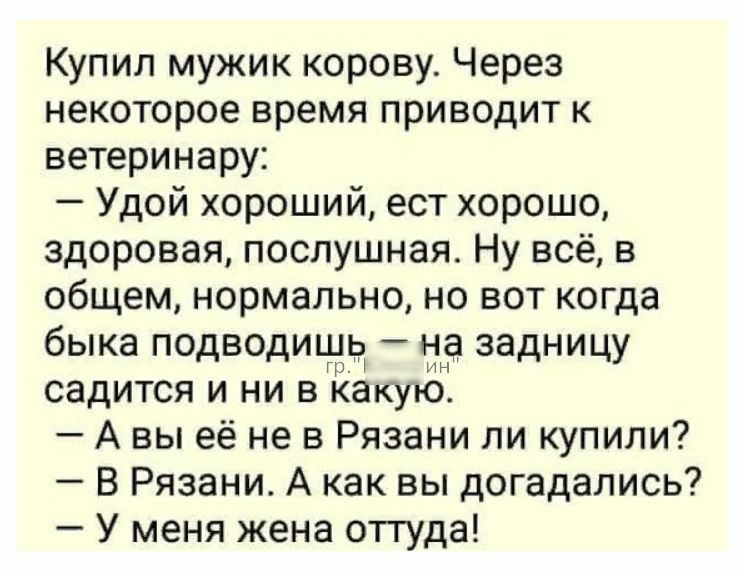 Купил мужик корову Через некоторое время приводит к ветеринару Удой хороший ест хорошо здоровая послушная Ну всё в общем нормально но вот когда быка подводишЧ на задницу нн садится и ни в какую А вы её не в Рязани пи купили В Рязани А как вы догадались У меня жена оттуда