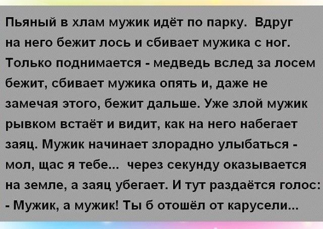 Пьяный в хлам мужик идёт по парку Вдруг на него бежит лось и сбивает мужика с ног Только поднимается медведь вслед за посем бежит сбивает мужика опять и даже не замечая этого бежит дальше Уже злой мужик рывком встаёт и видит как на него набегает заяц Мужик начинает злорадно улыбаться мол щас я тебе через секунду оказывается на земле а заяц убегает и тут раздаётся голос Мужик а мужик Ты б отошёл от