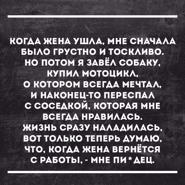 КОГАА ЖЕНА ушм мне снАчААА вьмо грустно и тоскиво но потом я ЗАВЁА СОБАКУ купи МОТОЦИКА о котором всЕгАА мечтАА и НАКОНЕЦ ТО пврвспм с сосвАкой которАя мне ВСЕГДА НРАВИААСЬ жизнь СРАЗУ НААААИААСЬ вот тоько теперь ДУМАЮ что КОГАА ЖЕНА вернётся с рАвоты мне ПИАЕЦ