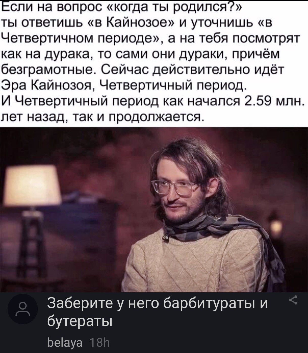 спи на вопрос когда ты родился ты ответишь в Кайнозое и уточнишь в Четвеотичном периоде а на тебя посмотрят как на дурака то сами они дураки причём безграмотные Сейчас действительно идёт Эра Кайнозоя Четвертичный период И Четвертичный период как начался 259 млн пет назад так и продолжается Заберите у него барбитураты и бутераты Ьеиуа