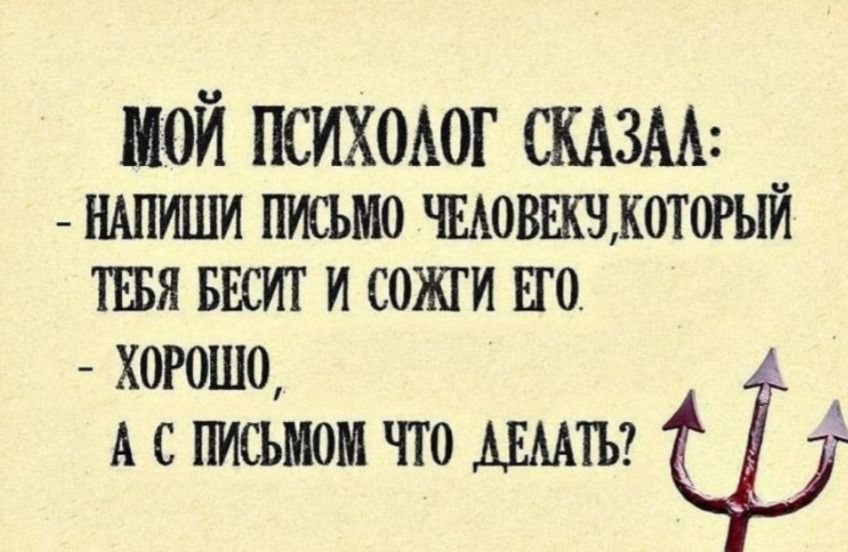 МОЙ ПСИХОЛОГ СКАЗАЛ:
- НАПИШИ ПИСЬМО ЧЕЛОВЕКУ, КОТОРЫЙ ТЕБЯ БЕСИТ И СОЖГИ ЕГО.
- ХОРОШО,
А С ПИСЬМОМ ЧТО ДЕЛАТЬ?