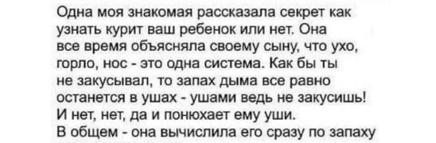 Одна моя знакомая рассказала секрет как узнать курит ваш ребенок или нет. Она все время объясняла своему сыну, что ухо, горло, нос - это одна система. Как бы ты не закусил, то запах дыма все равно останется в ушах - ушами ведь не закусишь! И нет, нет, да и понюхает ему уши. В общем - она вычислила его сразу по запаху