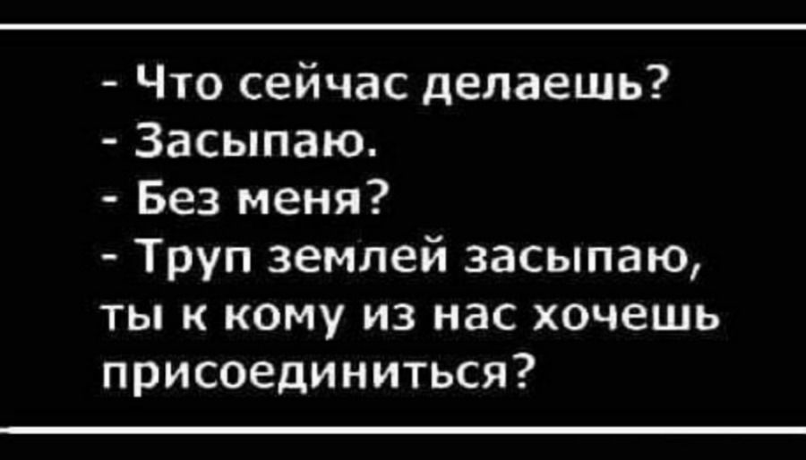 Что сейчас делаешь?
- Засыпаю.
- Без меня?
- Труп землей засыпаю, ты к кому из нас хочешь присоединиться?