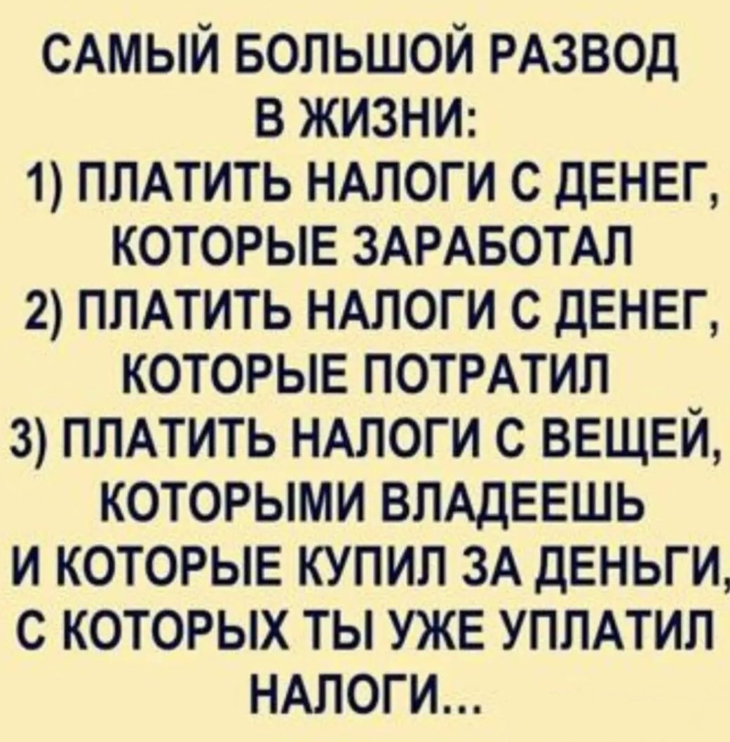 САМЫЙ БОЛЬШОЙ РАЗВОД В ЖИЗНИ: 1) ПЛАТИТЬ НАЛОГИ С ДЕНЕГ, КОТОРЫЕ ЗАРАБОТАЛ 2) ПЛАТИТЬ НАЛОГИ С ДЕНЕГ, КОТОРЫЕ ПОТРАТИЛ 3) ПЛАТИТЬ НАЛОГИ С ВЕЩИ, КОТОРЫМИ ВЛАДЕЕШЬ И КОТОРЫЕ КУПИЛ ЗА ДЕНЬГИ, С КОТОРЫХ ТЫ УЖЕ УПЛАТИЛ НАЛОГИ...