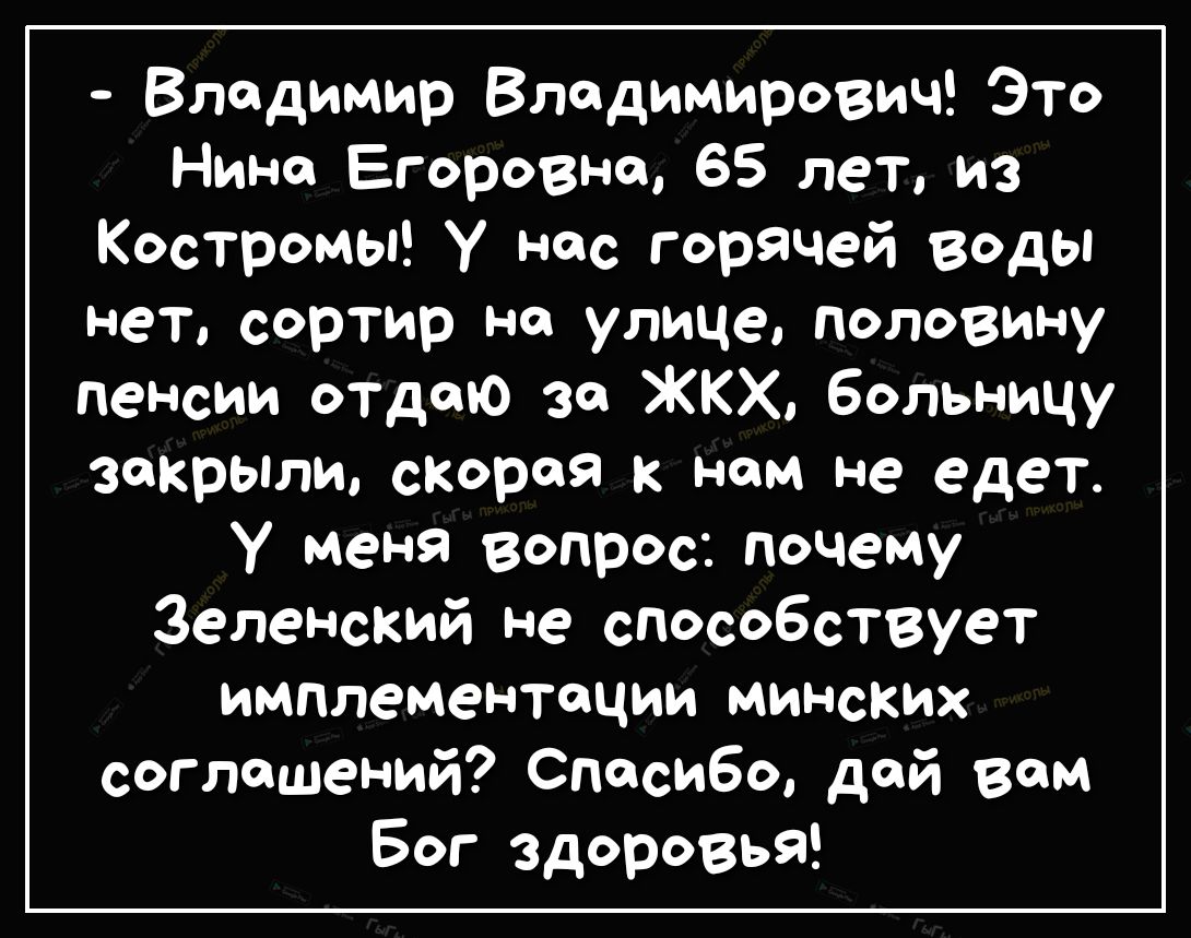 Владимир Владимирович Это Нина Егоровна 65 лет из Костромы У нас горячей воды нет сортир на улице половину пенсии отдаю за ЖКХ больницу закрыли скорая к нам не едет у меня вопрос почему Зеленский не способствует имплементации минских соглашений Спасибо дай вам Бог здоровья