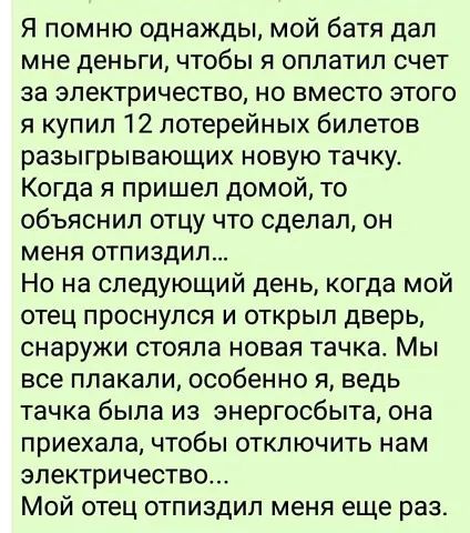 Я помню однажды мой батя дал мне деньги чтобы я оплатил счет за электричество но вместо этого я купил 12 лотерейных билетов разыгрывающих новую тачку Когда я пришел домой то объяснил отцу что сделал он меня отпиздип Но на следующий день когда мой отец проснулся и открыл дверь снаружи стояла новая тачка Мы все плакали особенно я ведь тачка была из энергосбыта она приехала чтобы отключить нам электр