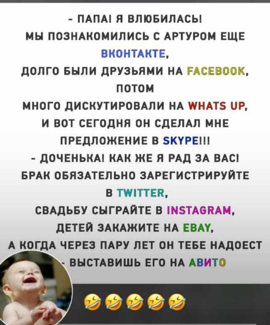 ПАПА Я ВЛЮБИЛАСЫ МЬ ПОЗНАКОМИЛИСЬ С АРТУРОМ ЕЩЕ ВКОНТАКТЕ ДОЛГО БЫЛИ ДРУЗЬЯМИ НА РАСЕВООК ПОТОМ МНОГО ДИСКУТИРОВАЛИ НА ШНАТЗ Р И ВОТ СЕГОДНЯ ОН СДЕЛАЛ МНЕ ПРЕДЛОЖЕНИЕ В БКУРЕШ ДОЧЕНЬКА КАК ЖЕ Я РАД ЗА ВАС БРАК ОБЯЗАТЕЛЬНО ЗАРЕГИСТРИРУЙТЕ В ТППТЕЯ СВАДЬБУ СНГРАЙТЕ В ЗТАЕКАМ ДЕТЕЙ ЗАКАЖИТЕ НА ЕБАЧ А КОГДА ЧЕРЕЗ ПАРУ ЛЕТ ОН ТЕБЕ НАДОЕСТ ВНСТАВИШЬ ЕГО НА АВИТО