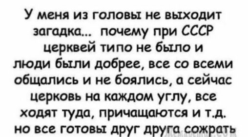 У меня из головы не выходит загадка почему при СССР церквей ти по не было и люди были добрее все со всеми общались и не боялись сейчас церковь на каждом углу все ходят туда причащаются и тд но все готовы друг друга сожрать