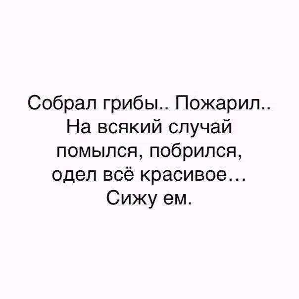 Собрал грибы Пожарип На всякий случай помылся побрипся одел всё красивое Сижу ем