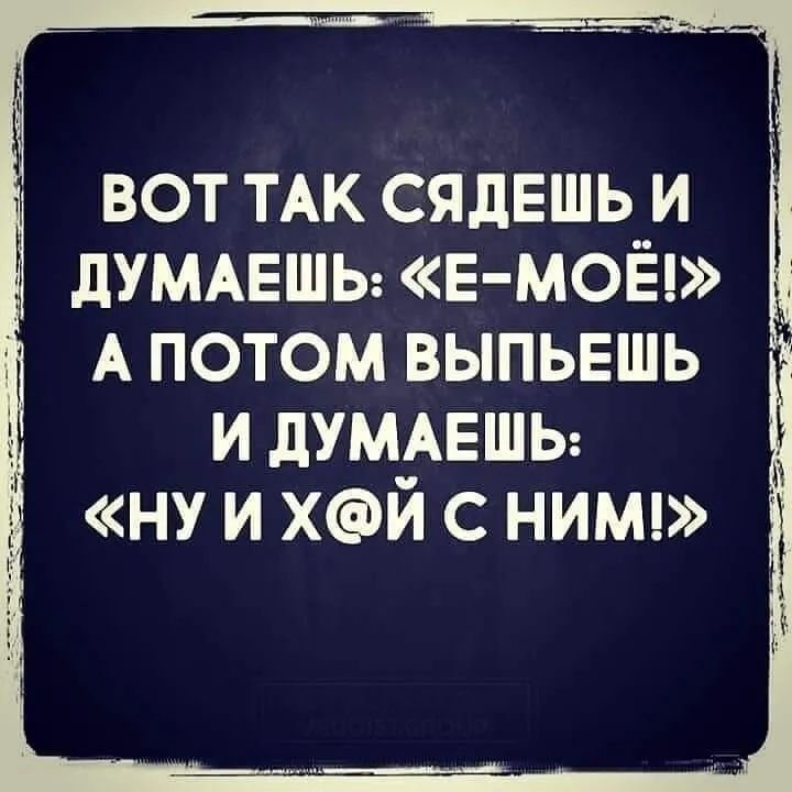 вот ТАК сядешь и дУМАЕШЬ Е МОЁ А потом выпьвшь и дУМАЕШЬ НУ и Хй с НИМ