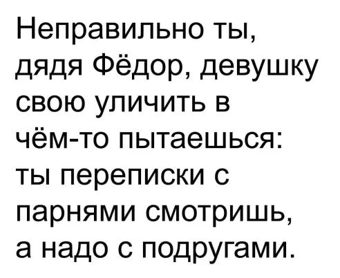 Неправильно ты дядя Фёдор девушку свою упичить в чём то пытаешься ты переписки с парнями смотришь а надо с подругами