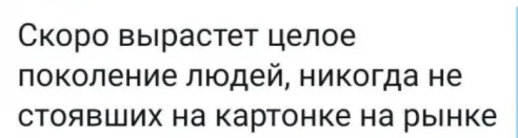 Скоро вырастет целое поколение людей никогда не стоявших на картонке на рынке