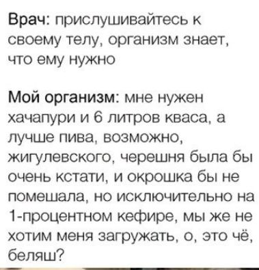 Врач прислушивайтесь к своему телу организм знает что ему нужно Мой организм мне нужен хачапури и 6 литров кваса а лучше пива возможно жигулевского черешня бьша бы очень кстати и окрошка бы не помешала но исключительно на 1процентном кефире мы же не хотим меня загружать 0 это чё бепяш