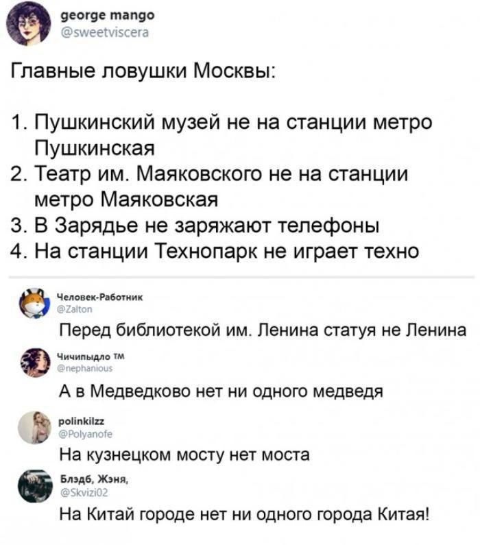 яеоше тапдо Главные ловушки Москвы 1 Пушкинский музей не на станции метро Пушкинская 2 Театр им Маяковского не на станции метро Маяковская 3 В Зарядье не заряжают телефоны 4 На станции Технопарк не играет техно ЧепинскРдшиик Перед библиотекой им Ленина статуя не Ленина Ф Чичипнмо тм А В Медведково нет НИ ОДНОГО медведя пиши На кузнецком мосту нет моста Блздб Жзия На Китай городе нет ни одного горо