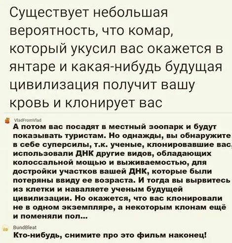 Существует небольшая вероятность что комар который укусил вас окажется в янтаре и какаянибудь будущая цивилизация получит вашу кровь и кпонирует вас А потом пас посадит мести іі зоопарк и будут показывая туристам но однажды вы обнаружит себе суперсипы тн ученые кнониронншн но использовали дик другие видов обпщающиж копаеснпьивй мощью и ныживаемостью дня достройки участков нашей днк которые Были по