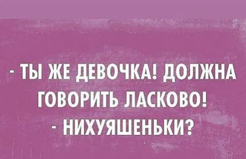 ТЫ ЖЕ дЕВОЧКА дОЛЖНА ГОВОРИТЬ ЛАСКОВО НИХУЯШЕНЬКИ