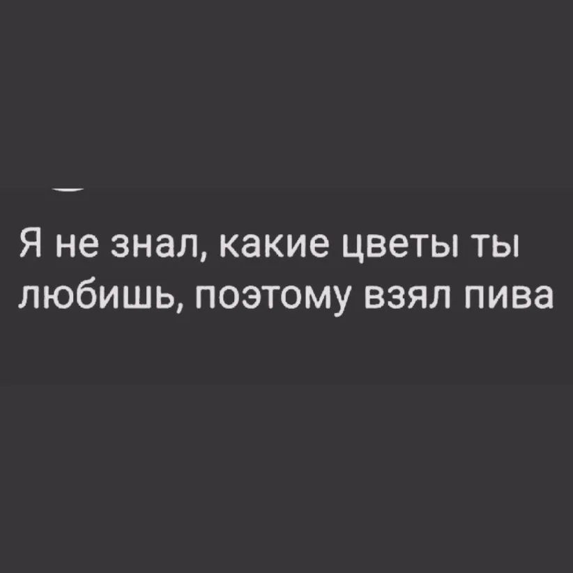 Я не знал какие ЦВЕТЫ ТЫ ЛЮбИШЬ ПОЭТОМУ ВЗЯЛ ПИВЗ