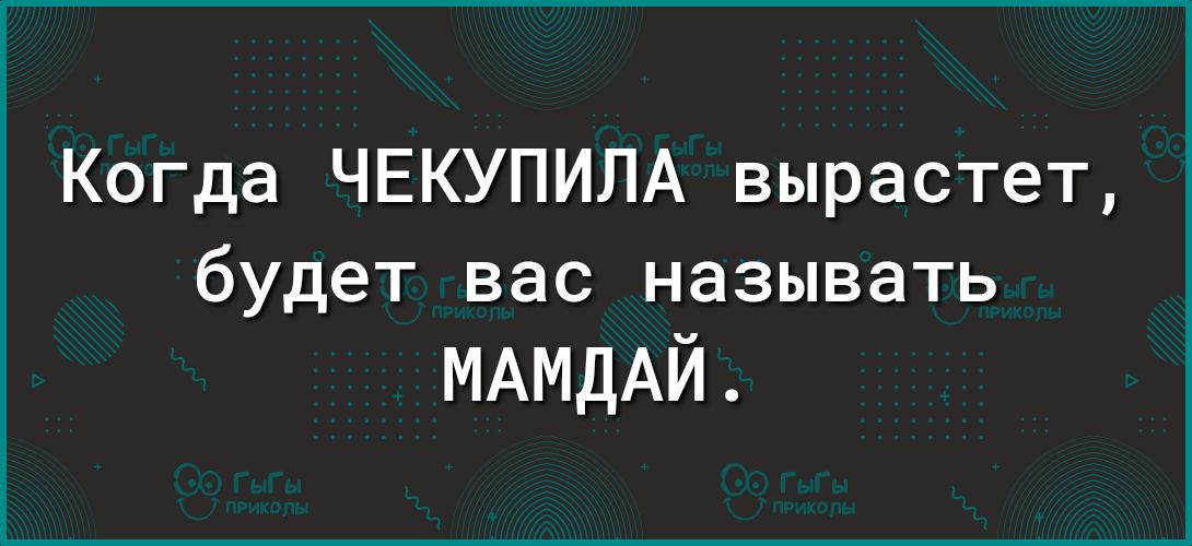Когда ЧЕКУПИЛА вырастет будет вас называть МАМДАЙ