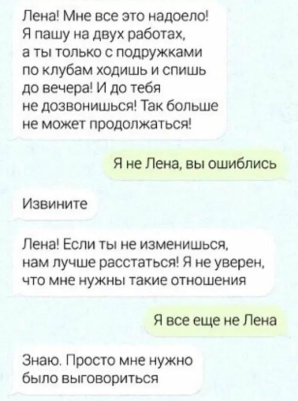 Лена Мне все это надоело Я пашу на двух работах а ты только с подрУЖКами по клубам ходишь и спишь до вечера И до тебя не дозвонишься Так больше не может продолжаться я не Пена вы ошиблись Извините Лена Если ты не изменишься нам лучше расстаться Я не уверен ЧТО мне нужны такие отиошения я все еще не Лена Знаю Просто мне нужно было выговориться