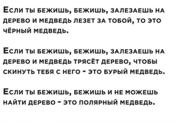 Если ты еежишь БЕЖИШЬ здлездешь НА дерево и медведь лезет ЗА товой то это чёрный медведь ЕСЛИ ТЫ БЕЖИШЬ БЕЖИШЬ ЗАЛЕЗАЕШЬ НА дЕРЕВО И МЕДВЕДЬ ТРЯСЕТ дЕРЕВО ЧТОБЫ СКИНУТЬ ТЕБЯ С НЕГО ЭТО БУРЫЙ МЕДВЕДЬ ЕСЛИ ТЫ БЕЖИШЬ БЕЖИШЬ И НЕ МОЖЕШЬ НАЙТИ дЕРЕВО ЭТО ПОПЯРНЫЙ МЕДВЕДЬ