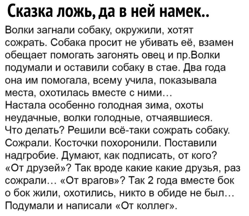 Сказка ложь да в ней намек Волки загнали собаку окружили хотят сожрать Собака просит не убивать её взамен обещает помогать загонять овец и прВопки подумали и оставили собаку в стае Два года она им помогала всему учила показывала места охотилась вместе с ними Настала особенно голодная зима охоты неудачные волки голодные отчаявшиеся Что делать Решили всётаки сожрать собаку Сожрали Косточки похоронил