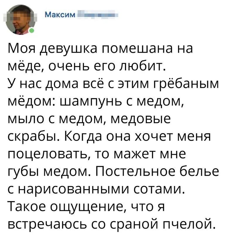 Максим _ и Моя девушка помешана на мёде очень его любит У нас дома всё с этим грёбаным мёдом шампунь с медом мыло с медом медовые скрабы Когда она хочет меня поцеловать то мажет мне губы медом Постельное белье с нарисованными сотами Такое ощущение что я встречаюсь со сраной пчелой