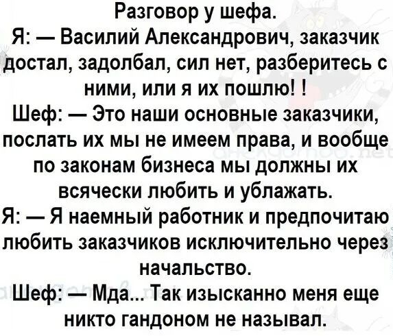 Разговор у шефа Я Василий Александрович заказчик достал задолбал сил нет разберитесь с ними или я их пошлю Шеф Это наши основные заказчики послать их мы не имеем права и вообще по законам бизнеса мы должны их всячески любить и ублажать Я Я наемный работник и предпочитаю любить заказчиков исключительно через начальство Шеф Мда Так изысканно меня еще никто гандоном не называл