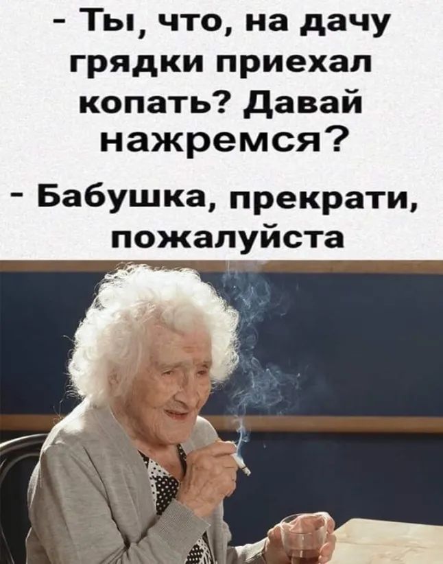 Ты что на дачу грядки приехал копать давай нажремся Бабушка прекрати пожалуйста