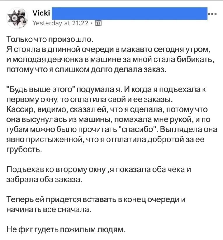 _9 Уезіегбау ах 2122 ТОЛЬКО ЧТО ПРОИЗОШЛО Я СТОЯПЗ В ДПИННОЙ очереди В макавто СЭГОДНЯ утром И молодая девчонка В машине за МНОЙ стала бИбИКдТЬ ПОТОМУ ЧТО Я СЛИШКОМ дОПГО делала заказ Будь выше этого подумала я И когда я подъехала к первому окну то оплатила свой и ее заказы Кассир видимо сказал ей что я сделала потому что она высунулась из машины помахапа мне рукой и по губам можно было прочитать 