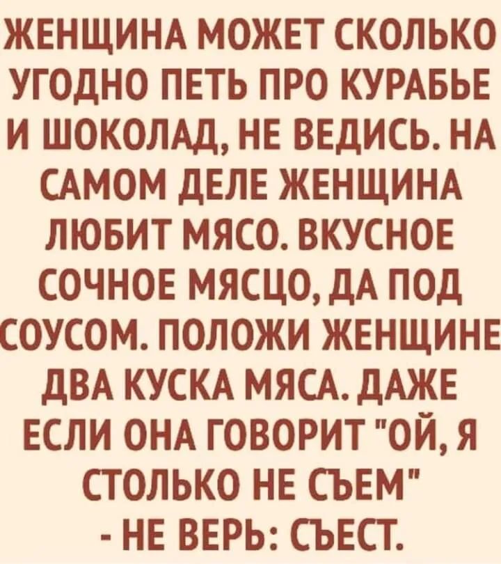 ЖЕНЩИНА МОЖЕТ СКОЛЬКО УГОДНО ПЕТЬ ПРО КУРАБЬЕ И ШОКОЛАД НЕ ВЕДИСЬ НА САМОМ ДЕЛЕ ЖЕНЩИНА ЛЮБИТ МЯСО ВКУСНОЕ СОЧНОЕ МЯСЦО ДА ПОД СОУСОМ ПОЛОЖИ ЖЕНЩИНЕ ДВА КУСКА МЯСА ДАЖЕ ЕСЛИ ОНА ГОВОРИТ ОЙ Я СТОЛЬКО НЕ СЪЕМ НЕ ВЕРЬ СЪЕСТ