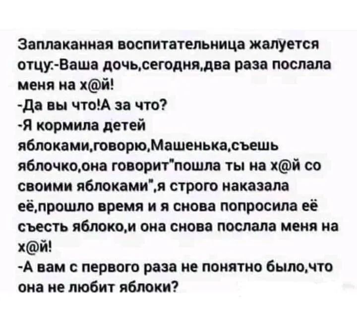 Заплакаииая воспитательница жалуется отцу Ваша дочьсегодиядва раза послала меня на хй да вы чтоА за что Я кормила детей яблокамиговорюМашеиькасъешь яблочкорна говоритпошпа ты на хй со своими яблокамия строю наказала еёлрошло время и я снова попросила её съесть яблоком она снова послала меня на пй А вам с первою раза не понятно быпомто она не любит яблоки