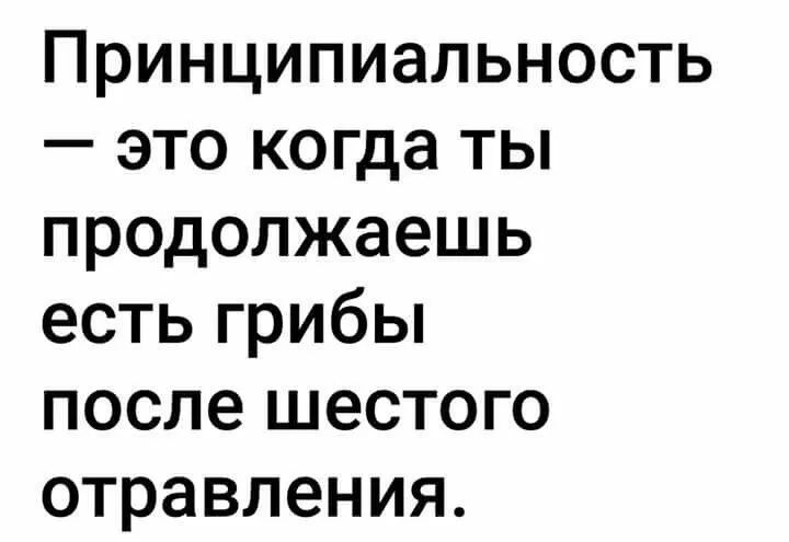 Принципиальность это когда ты продолжаешь есть грибы после шестого отравления