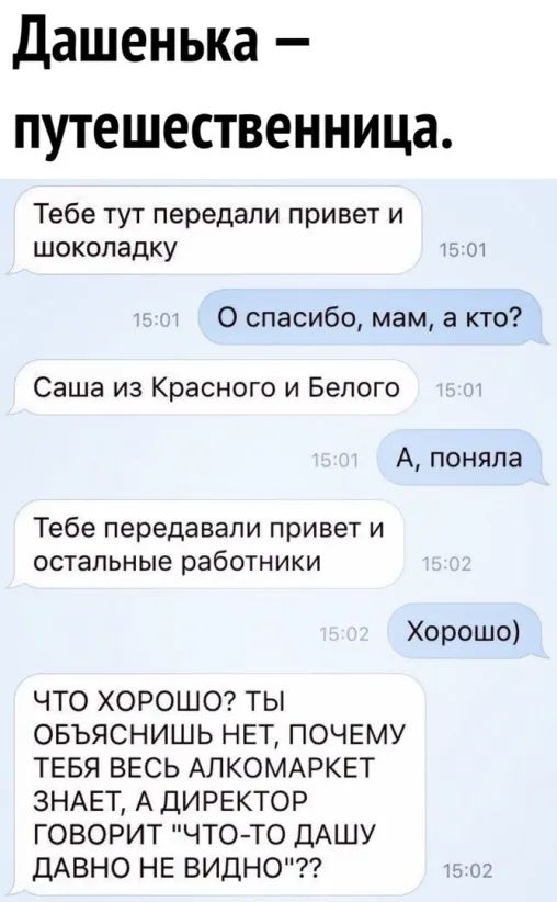Дашенька путешественница Тебе тут передали привет и шоколадку 0 спасибо мам а кто Саша из Красного и Белого А поняпа Тебе передавали привет и остальные работники Хорошо ЧТО ХОРОШО ТЫ ОБЪЯСНИШЬ НЕТ ПОЧЕМУ ТЕБЯ ВЕСЬ АЛКОМАРКЕТ ЗНАЕТ А ДИРЕКТОР ГОВОРИТ ЧТОТО ДАШУ ДАВНО НЕ ВИДНО