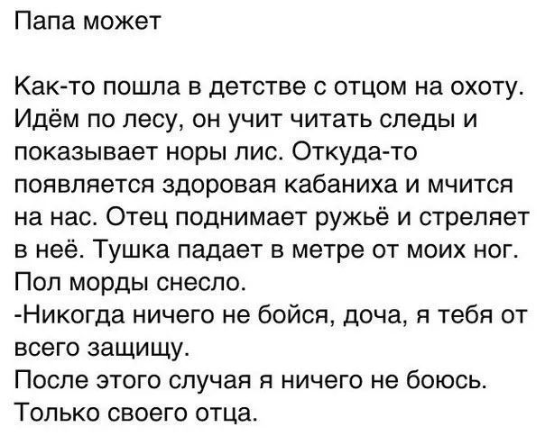 Папа может Как то пошла в детстве с отцом на охоту Идём по лесу он учит читать следы и показывает норы лис Откуда то появляется здоровая кабаниха и мчится на нас Отец поднимает ружьё и стреляет в неё Тушка падает в метре от моих ног Пол морды снесло Никогда ничего не бойся доча я тебя от всего защищу После этого случая я ничего не боюсь Только своего отца