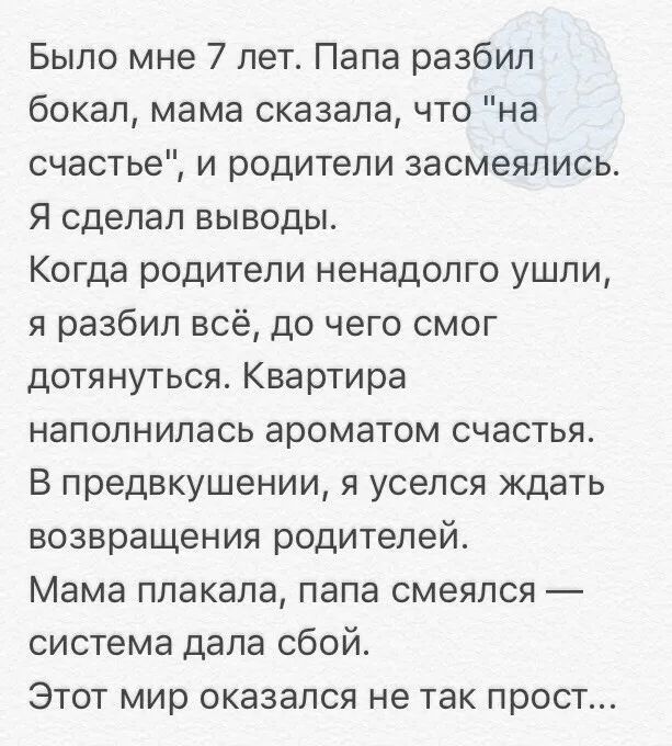 Было мне 7 лет Папа разбил бокал мама сказала что на счастье и родители засмеялись Я сделал выводы Когда родители ненадолго ушли я разбил всё до чего смог дотянуться Квартира наполнилась ароматом счастья В предвкушении я уселся ждать возвращения родителей Мама плакала папа смеялся система дала сбой Этот мир оказался не так прост