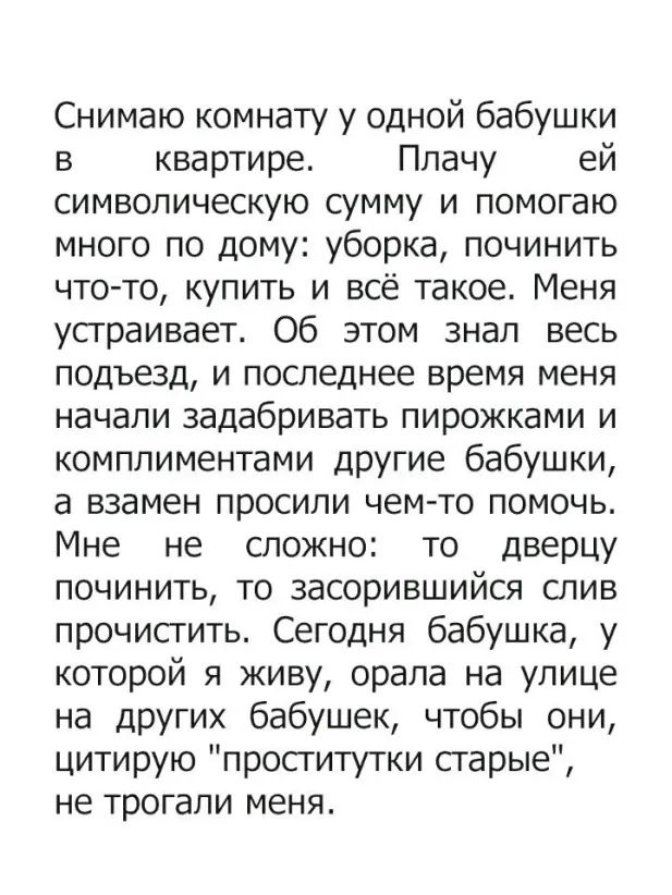Снимаю комнату у одной бабушки в квартире Плачу ей символическую сумму и помогаю много по дому уборка починить что то купить и всё такое Меня устраивает Об этом знал весь подъезд и последнее время меня начали задабривать пирожками и комплиментами другие бабушки а взамен просили чем то помочь Мне не сложно то дверцу починить то засорившийся слив прочистить Сегодня бабушка у которой я живу орала на 