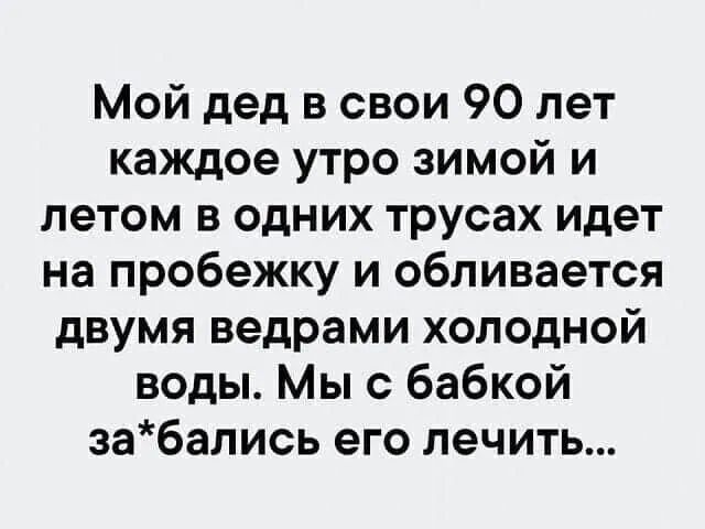 Мой дед в свои 90 лет каждое утро зимой и летом в одних трусах идет на пробежку и обливается двумя ведрами холодной воды Мы с бабкой забались его лечить