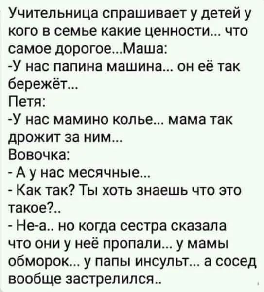 Учительница спрашивает у детей у кого в семье какие ценности что самое дорогоеМаша У нас папина машина он её так бережёт Петя У нас мамино колье мама так дрожит за ним Вовочка А у нас месячные Как так Ты хоть знаешь что это такое Неа но когда сестра сказала что они у неё пропали у мамы обморок у папы инсульт а сосед вообще застрелился