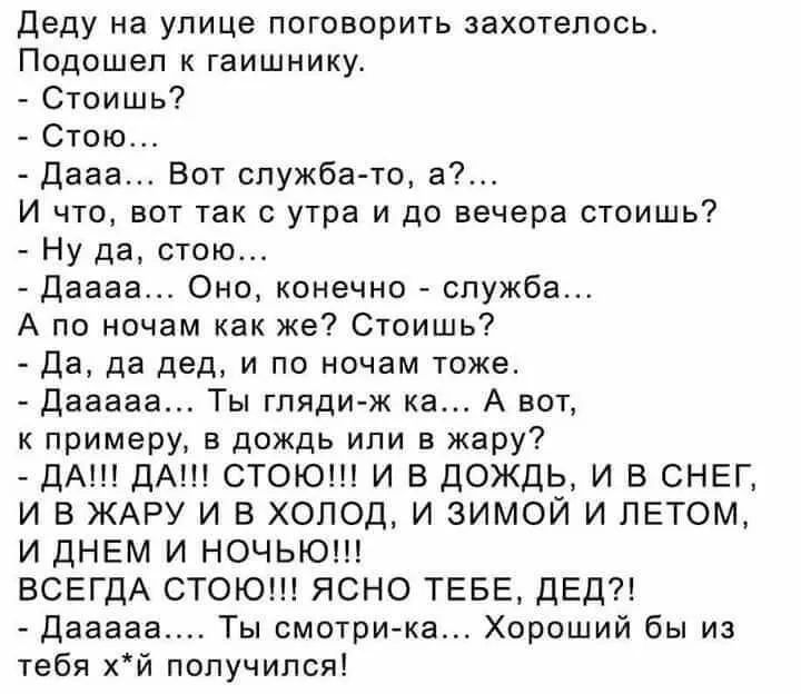 Деду на улице поговорить захотелось Подошел к гаишнику Стоишь Стою Дааа Вот служба то а И что вот так с утра и до вечера стоишь Ну да стою Даааа Оно конечно служба А по ночам как же Стоишь Да да дед и по ночам тоже Дааааа Ты гляди ж ка А вот к примеру в дождь или в жару ДА ДА СТОЮ И В ДОЖДЬ И В СНЕГ И В ЖАРУ И В ХОЛОД И ЗИМОЙ И ЛЕТОМ И ДНЕМ И НОЧЬЮ ВСЕГДА СТОЮ ЯСНО ТЕБЕ ДЕД Дааааа Ты смотрика Хоро
