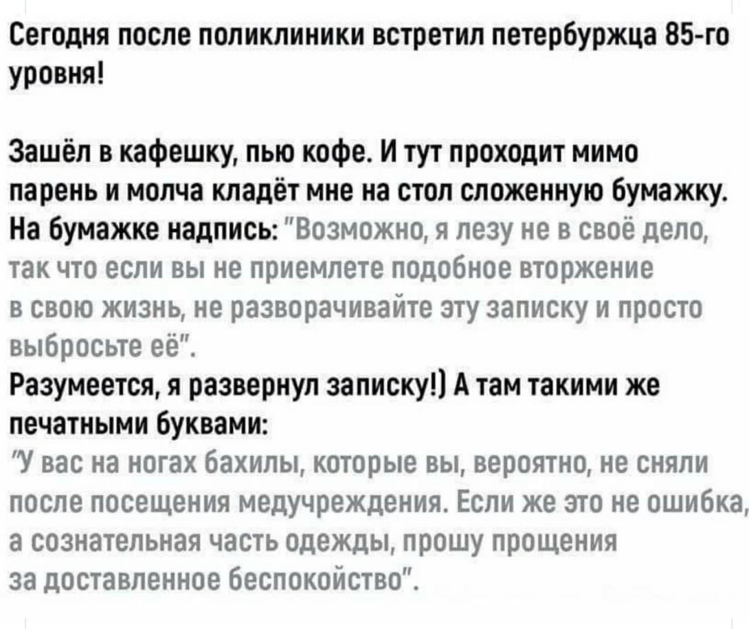 Сегодня после поликлиники встретил петербуржца 85 го уровня Зашёл в кафешку пью кофе И тут проходит мимо парень и молча кладёт мне на стол сложенную бумажку На бумажке надпись Возможно я лезу не в своё дело так что если вы не приемлете подобное вторжение в свою жизнь не разворачивайте эту записку и просто выбросьте её Разумеется я развернул записку А там такими же печатными буквами У вас на ногах 