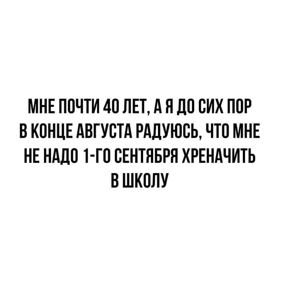 МНЕ ПОЧТИ 40 ЛЕТ А Н ДО СИХ ПОР В КОНЦЕ АВГУСТА РАДУЮСЬ ЧТО МНЕ НЕ НАДО Т ГО СЕНТЯБРЯ ХРЕНАЧИТЬ В ШКОЛУ