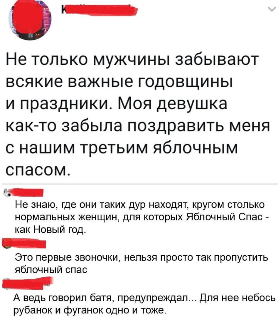 Не только мужчины забывают всякие важные годовщины и праздники Моя девушка как то забыла поздравить меня с нашим третьим яблочным СПЭСОМ Не знаю Где ОНИ таких дур НЗХОДЯТ КРУГОМ СТОЛЬКО нормальных женщин для которых Яблочный Спас как Новый год Это первые звоночки нельзя просто так пропустить яблочный спас А ведь говорил батя предупреждал Для нее небось рубанок и фуганок одно и тоже