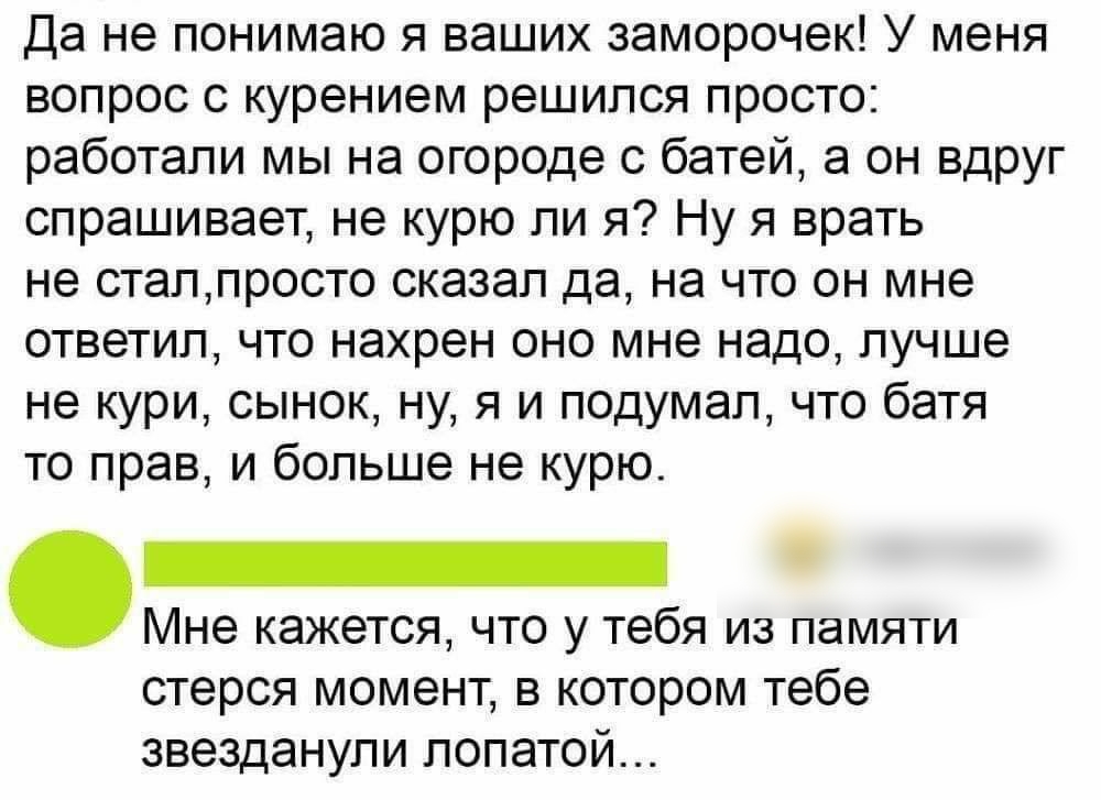 Да не понимаю я ваших заморочек У меня вопрос с курением решился просто работали мы на огороде с батей а он вдруг спрашивает не курю ли я Ну я врать не сталпросто сказал да на что он мне ответил что нахрен оно мне надо лучше не кури сынок ну я и подумал что батя то прав и больше не курю Мне кажется что у тебя из памяти стерся момент в котором тебе звезданупи лопатой
